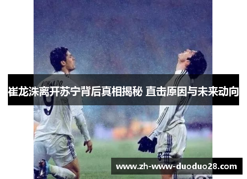 崔龙洙离开苏宁背后真相揭秘 直击原因与未来动向