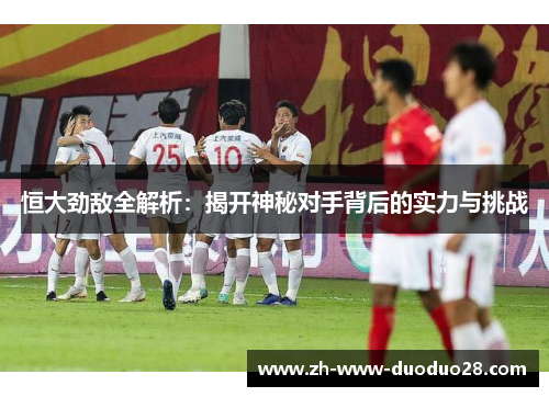 恒大劲敌全解析：揭开神秘对手背后的实力与挑战