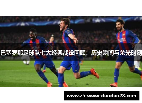 巴塞罗那足球队七大经典战役回顾：历史瞬间与荣光时刻