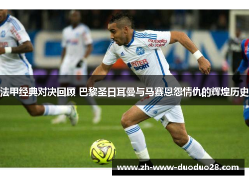 法甲经典对决回顾 巴黎圣日耳曼与马赛恩怨情仇的辉煌历史 法甲经典对决回顾 巴黎圣日耳曼与马赛恩怨情仇的辉煌历史