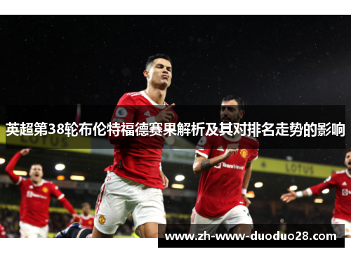 英超第38轮布伦特福德赛果解析及其对排名走势的影响