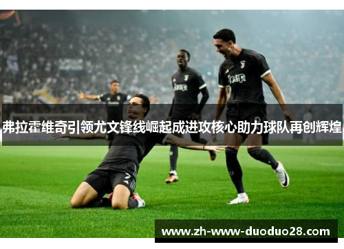 弗拉霍维奇引领尤文锋线崛起成进攻核心助力球队再创辉煌 弗拉霍维奇引领尤文锋线崛起成进攻核心助力球队再创辉煌