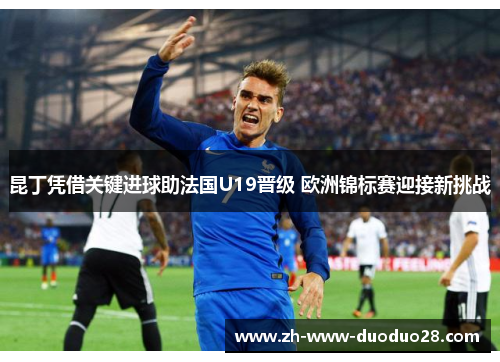 昆丁凭借关键进球助法国U19晋级 欧洲锦标赛迎接新挑战