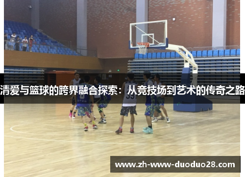 清爱与篮球的跨界融合探索：从竞技场到艺术的传奇之路
