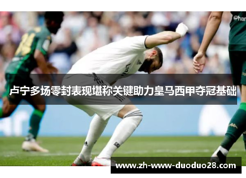 卢宁多场零封表现堪称关键助力皇马西甲夺冠基础