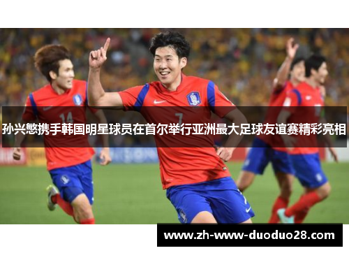 孙兴慜携手韩国明星球员在首尔举行亚洲最大足球友谊赛精彩亮相